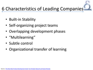 6 Characteristics of Leading Companies
• Built-in Stability
• Self-organizing project teams
• Overlapping development phases
• “Multilearning”
• Subtle control
• Organizational transfer of learning
Source: “The New New Product Development Game” by Hirotaka Takeuchi and Ikujiro Nonaka
 
