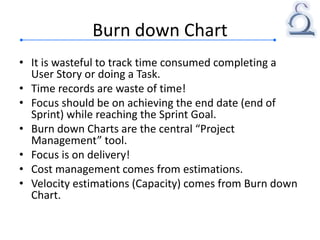 Burn down Chart
• It is wasteful to track time consumed completing a
User Story or doing a Task.
• Time records are waste of time!
• Focus should be on achieving the end date (end of
Sprint) while reaching the Sprint Goal.
• Burn down Charts are the central “Project
Management” tool.
• Focus is on delivery!
• Cost management comes from estimations.
• Velocity estimations (Capacity) comes from Burn down
Chart.
 