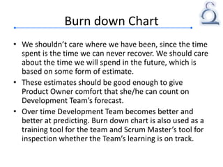 Burn down Chart
• We shouldn’t care where we have been, since the time
spent is the time we can never recover. We should care
about the time we will spend in the future, which is
based on some form of estimate.
• These estimates should be good enough to give
Product Owner comfort that she/he can count on
Development Team’s forecast.
• Over time Development Team becomes better and
better at predicting. Burn down chart is also used as a
training tool for the team and Scrum Master’s tool for
inspection whether the Team’s learning is on track.
 