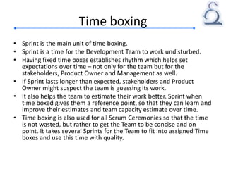 Time boxing
• Sprint is the main unit of time boxing.
• Sprint is a time for the Development Team to work undisturbed.
• Having fixed time boxes establishes rhythm which helps set
expectations over time – not only for the team but for the
stakeholders, Product Owner and Management as well.
• If Sprint lasts longer than expected, stakeholders and Product
Owner might suspect the team is guessing its work.
• It also helps the team to estimate their work better. Sprint when
time boxed gives them a reference point, so that they can learn and
improve their estimates and team capacity estimate over time.
• Time boxing is also used for all Scrum Ceremonies so that the time
is not wasted, but rather to get the Team to be concise and on
point. It takes several Sprints for the Team to fit into assigned Time
boxes and use this time with quality.
 