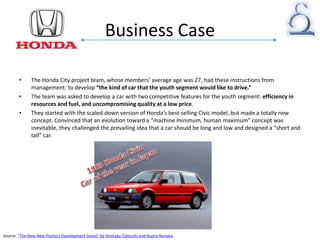 Business Case
• The Honda City project team, whose members’ average age was 27, had these instructions from
management: to develop “the kind of car that the youth segment would like to drive.”
• The team was asked to develop a car with two competitive features for the youth segment: efficiency in
resources and fuel, and uncompromising quality at a low price.
• They started with the scaled-down version of Honda’s best-selling Civic model, but made a totally new
concept. Convinced that an evolution toward a “machine minimum, human maximum” concept was
inevitable, they challenged the prevailing idea that a car should be long and low and designed a “short and
tall” car.
Source: “The New New Product Development Game” by Hirotaka Takeuchi and Ikujiro Nonaka
 