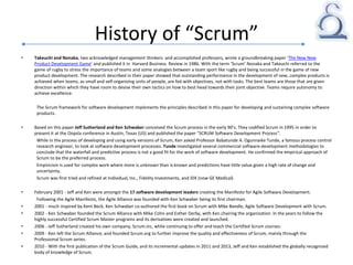 History of “Scrum”
• Takeuchi and Nonaka, two acknowledged management thinkers and accomplished professors, wrote a groundbreaking paper ‘The New New
Product Development Game’ and published it in Harvard Business Review in 1986. With the term ‘Scrum’ Nonaka and Takeuchi referred to the
game of rugby to stress the importance of teams and some analogies between a team sport like rugby and being successful in the game of new
product development. The research described in their paper showed that outstanding performance in the development of new, complex products is
achieved when teams, as small and self-organizing units of people, are fed with objectives, not with tasks. The best teams are those that are given
direction within which they have room to devise their own tactics on how to best head towards their joint objective. Teams require autonomy to
achieve excellence.
The Scrum framework for software development implements the principles described in this paper for developing and sustaining complex software
products.
• Based on this paper Jeff Sutherland and Ken Schwaber conceived the Scrum process in the early 90’s. They codified Scrum in 1995 in order to
present it at the Oopsla conference in Austin, Texas (US) and published the paper “SCRUM Software Development Process”.
While in the process of developing and using early versions of Scrum, Ken asked Professor Babatunde A. Ogunnaike Tunde, a famous process control
research engineer, to look at software development processes. Tunde investigated several commercial software-development methodologies to
conclude that the waterfall and predictive process is not a good fit for the work of software development. He confirmed the empirical approach of
Scrum to be the preferred process.
Empiricism is used for complex work where more is unknown than is known and predictions have little value given a high rate of change and
uncertainty.
Scrum was first tried and refined at Individual, Inc., Fidelity Investments, and IDX (now GE Medical).
• February 2001 - Jeff and Ken were amongst the 17 software development leaders creating the Manifesto for Agile Software Development.
Following the Agile Manifesto, the Agile Alliance was founded with Ken Schwaber being its first chairman.
• 2001 - much inspired by Kent Beck, Ken Schwaber co-authored the first book on Scrum with Mike Beedle, Agile Software Development with Scrum.
• 2002 - Ken Schwaber founded the Scrum Alliance with Mike Cohn and Esther Derby, with Ken chairing the organization. In the years to follow the
highly successful Certified Scrum Master programs and its derivatives were created and launched.
• 2006 - Jeff Sutherland created his own company, Scrum.inc, while continuing to offer and teach the Certified Scrum courses.
• 2009 - Ken left the Scrum Alliance, and founded Scrum.org to further improve the quality and effectiveness of Scrum, mainly through the
Professional Scrum series.
• 2010 - With the first publication of the Scrum Guide, and its incremental updates in 2011 and 2013, Jeff and Ken established the globally recognized
body of knowledge of Scrum.
 