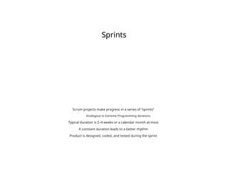 Sprints
Scrum projects make progress in a series of “sprints”
Analogous to Extreme Programming iterations
Typical duration is 2–4 weeks or a calendar month at most
A constant duration leads to a better rhythm
Product is designed, coded, and tested during the sprint
 