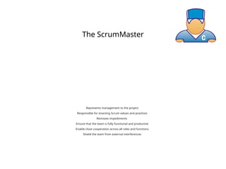 The ScrumMaster
Represents management to the project
Responsible for enacting Scrum values and practices
Removes impediments
Ensure that the team is fully functional and productive
Enable close cooperation across all roles and functions
Shield the team from external interferences
 