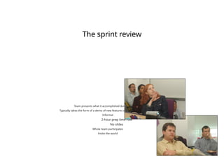 The sprint review
Team presents what it accomplished during the sprint
Typically takes the form of a demo of new features or underlying architecture
Informal
2-hour prep time rule
No slides
Whole team participates
Invite the world
 