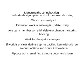 Managing the sprint backlog
Individuals sign up for work of their own choosing
Work is never assigned
Estimated work remaining is updated daily
Any team member can add, delete or change the sprint
backlog
Work for the sprint emerges
If work is unclear, define a sprint backlog item with a larger
amount of time and break it down later
Update work remaining as more becomes known
 