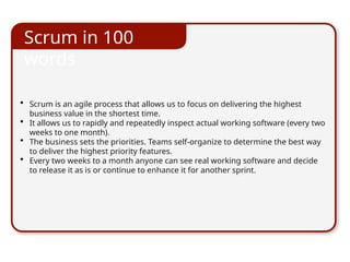 • Scrum is an agile process that allows us to focus on delivering the highest
business value in the shortest time.
• It allows us to rapidly and repeatedly inspect actual working software (every two
weeks to one month).
• The business sets the priorities. Teams self-organize to determine the best way
to deliver the highest priority features.
• Every two weeks to a month anyone can see real working software and decide
to release it as is or continue to enhance it for another sprint.
Scrum in 100
words
 
