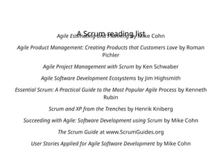 A Scrum reading list
Agile Estimating and Planning by Mike Cohn
Agile Product Management: Creating Products that Customers Love by Roman
Pichler
Agile Project Management with Scrum by Ken Schwaber
Agile Software Development Ecosystems by Jim Highsmith
Essential Scrum: A Practical Guide to the Most Popular Agile Process by Kenneth
Rubin
Scrum and XP from the Trenches by Henrik Kniberg
Succeeding with Agile: Software Development using Scrum by Mike Cohn
The Scrum Guide at www.ScrumGuides.org
User Stories Applied for Agile Software Development by Mike Cohn
 