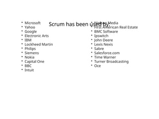 Scrum has been used by:
• Microsoft
• Yahoo
• Google
• Electronic Arts
• IBM
• Lockheed Martin
• Philips
• Siemens
• Nokia
• Capital One
• BBC
• Intuit
• Nielsen Media
• First American Real Estate
• BMC Software
• Ipswitch
• John Deere
• Lexis Nexis
• Sabre
• Salesforce.com
• Time Warner
• Turner Broadcasting
• Oce
 