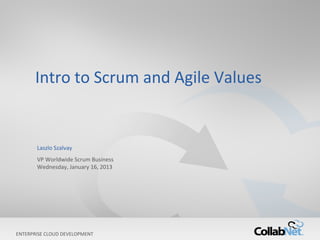 Intro to Scrum and Agile Values


       Laszlo Szalvay
       VP Worldwide Scrum Business
       Wednesday, January 16, 2013




ENTERPRISE CLOUD DEVELOPMENT
1                                    Copyright ©2012 CollabNet, Inc. All Rights Reserved.
 