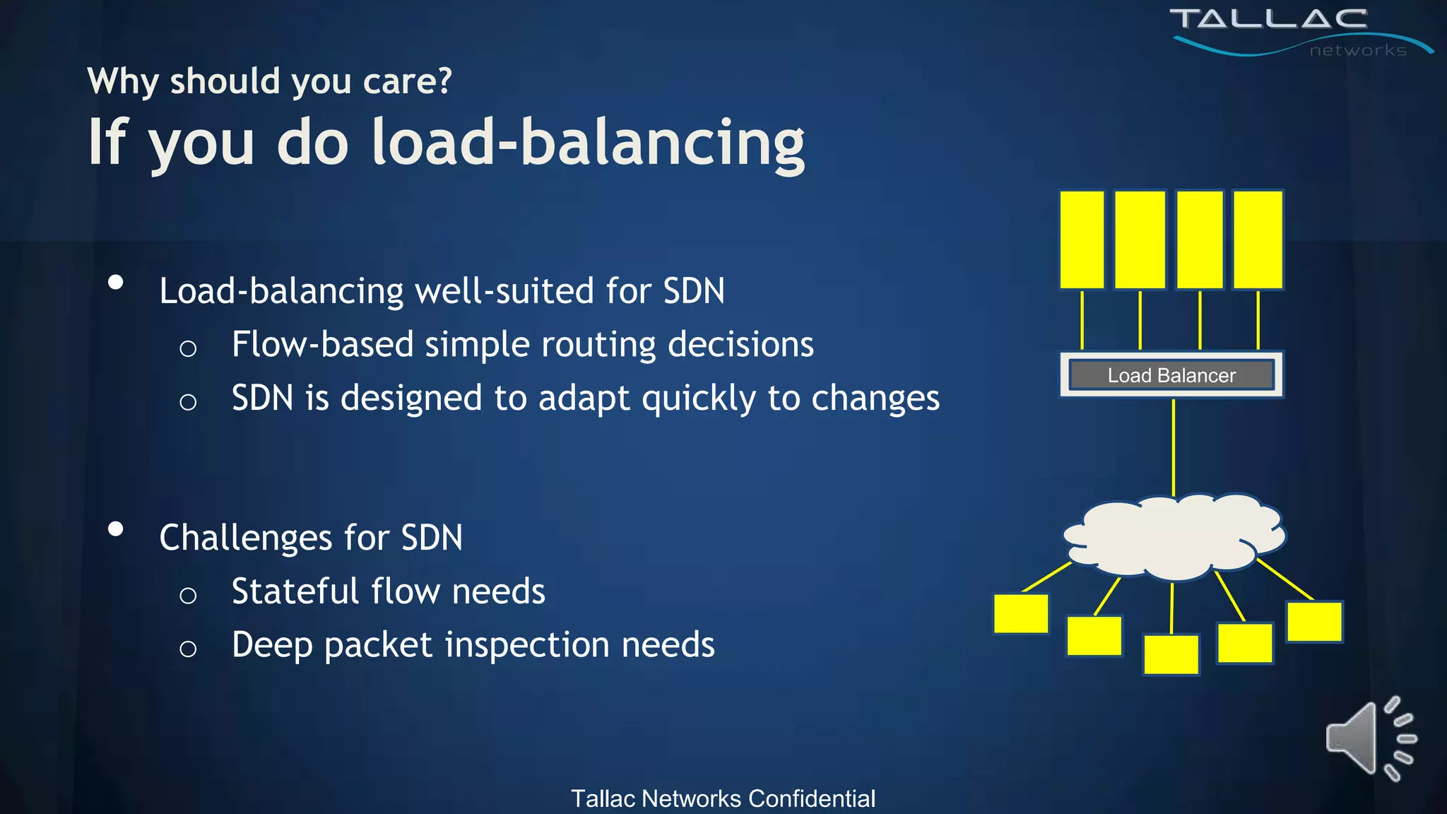 Why should you care?
If you do load-balancing

•   Load-balancing well-suited for SDN
     o Flow-based simple routing decisions
                                                           Load Balancer
     o SDN is designed to adapt quickly to changes


•   Challenges for SDN
     o Stateful flow needs
     o Deep packet inspection needs



                            Tallac Networks Confidential
 