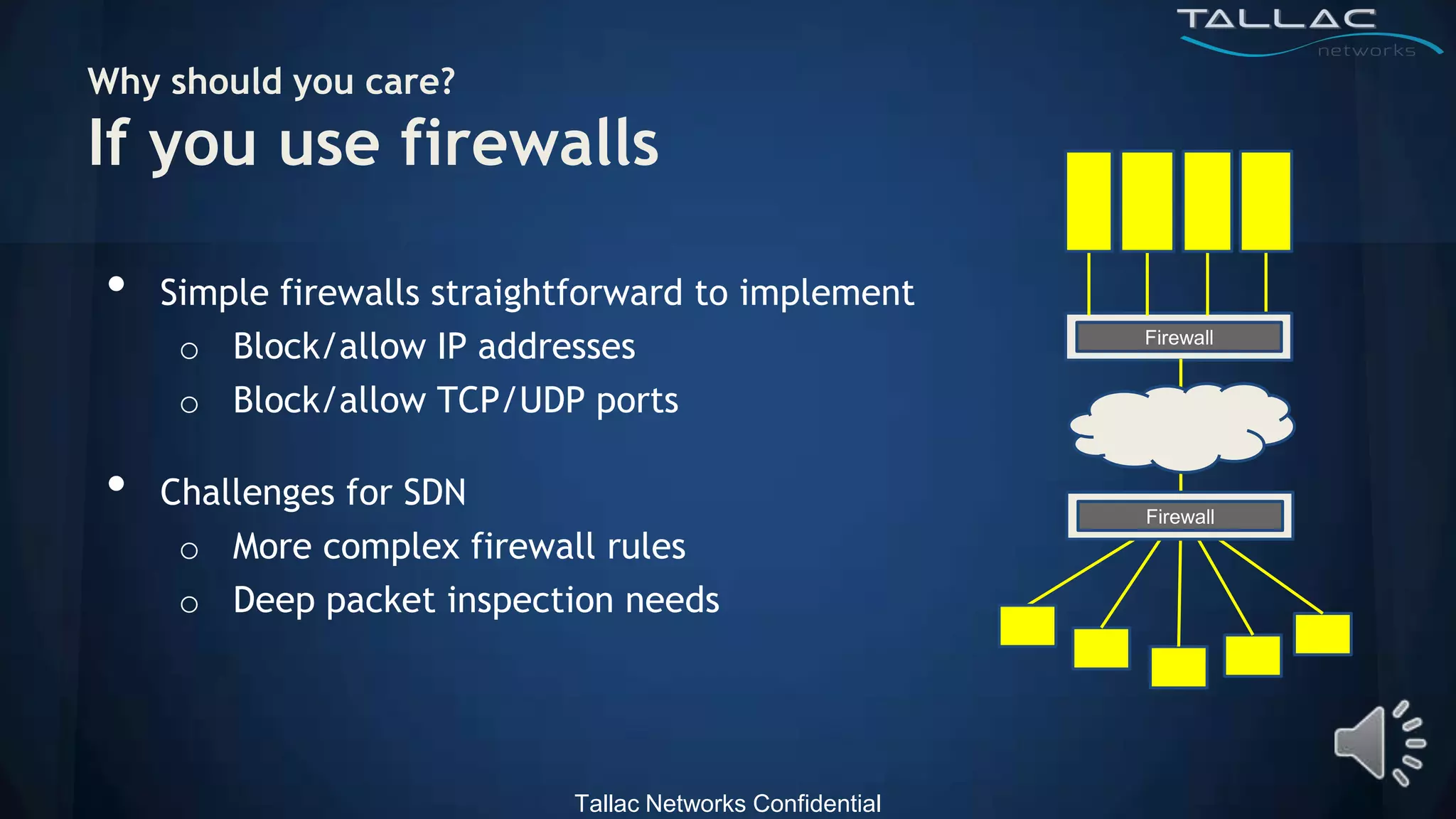 Why should you care?
If you use firewalls

•   Simple firewalls straightforward to implement
     o Block/allow IP addresses                            Firewall


     o Block/allow TCP/UDP ports

•   Challenges for SDN
                                                           Firewall
     o More complex firewall rules
     o Deep packet inspection needs




                            Tallac Networks Confidential
 