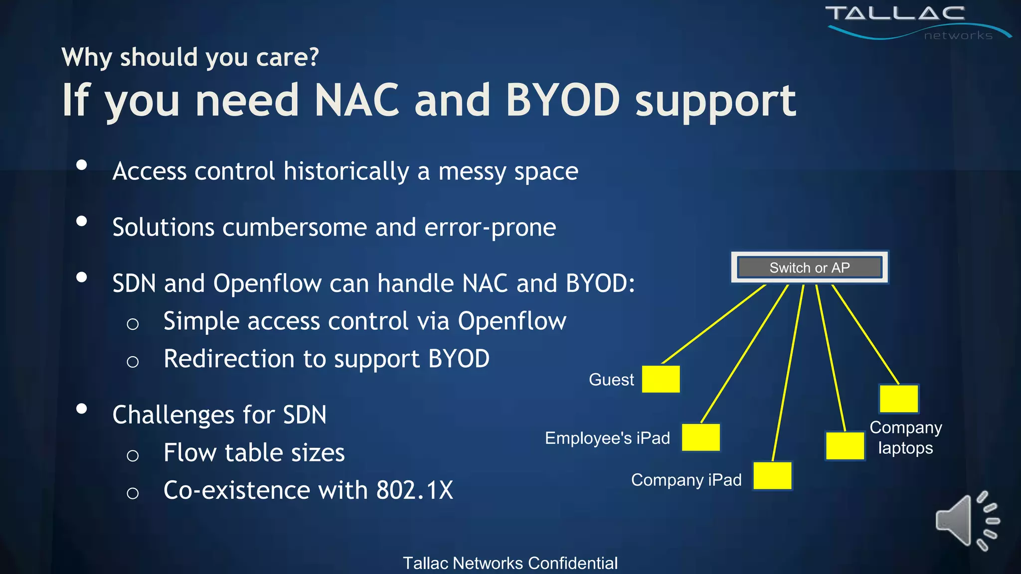 Why should you care?
If you need NAC and BYOD support
•   Access control historically a messy space

•   Solutions cumbersome and error-prone

•   SDN and Openflow can handle NAC and BYOD:
                                                                           Switch or AP



     o Simple access control via Openflow
     o Redirection to support BYOD
                                                     Guest

•   Challenges for SDN
                                               Employee's iPad
                                                                                          Company
     o Flow table sizes                                                                    laptops
                                                            Company iPad
     o Co-existence with 802.1X

                             Tallac Networks Confidential
 