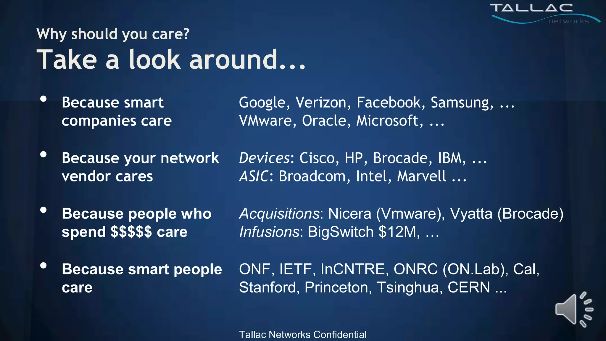 Why should you care?
Take a look around...
•   Because smart          Google, Verizon, Facebook, Samsung, ...
    companies care         VMware, Oracle, Microsoft, ...

•   Because your network   Devices: Cisco, HP, Brocade, IBM, ...
    vendor cares           ASIC: Broadcom, Intel, Marvell ...

•   Because people who     Acquisitions: Nicera (Vmware), Vyatta (Brocade)
    spend $$$$$ care       Infusions: BigSwitch $12M, …

•   Because smart people   ONF, IETF, InCNTRE, ONRC (ON.Lab), Cal,
    care                   Stanford, Princeton, Tsinghua, CERN ...


                           Tallac Networks Confidential
 