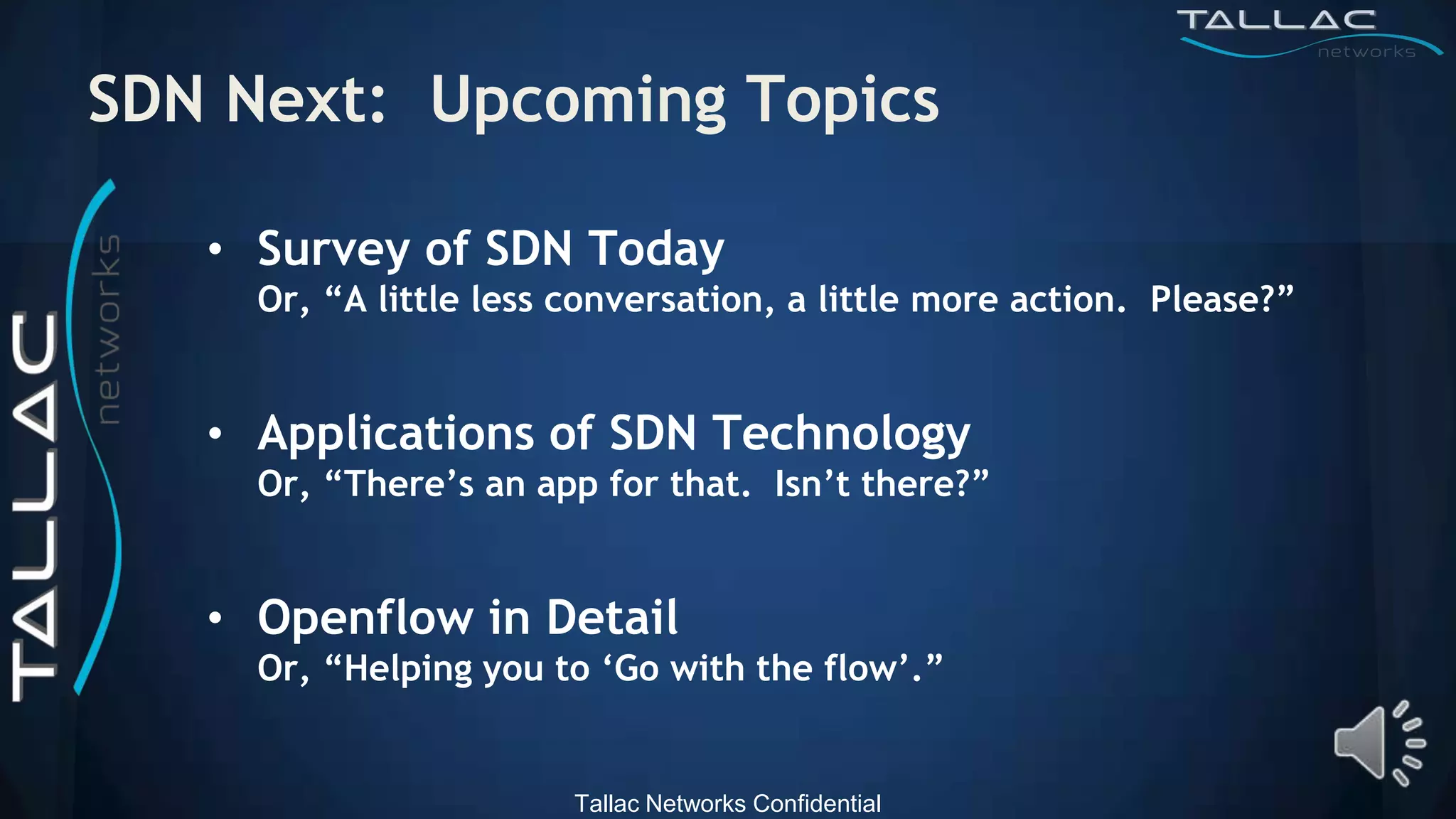 SDN Next: Upcoming Topics

   • Survey of SDN Today
     Or, “A little less conversation, a little more action. Please?”


   • Applications of SDN Technology
     Or, “There‟s an app for that. Isn‟t there?”


   • Openflow in Detail
     Or, “Helping you to „Go with the flow‟.”


                        Tallac Networks Confidential
 