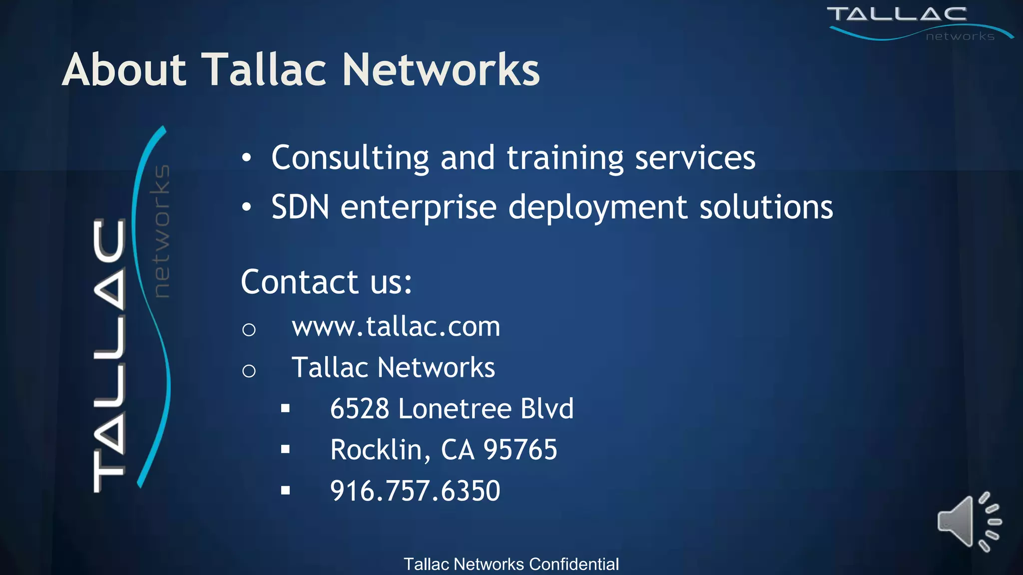 About Tallac Networks
       • Consulting and training services
       • SDN enterprise deployment solutions

       Contact us:
       o    www.tallac.com
       o    Tallac Networks
            6528 Lonetree Blvd
            Rocklin, CA 95765
            916.757.6350

                   Tallac Networks Confidential
 