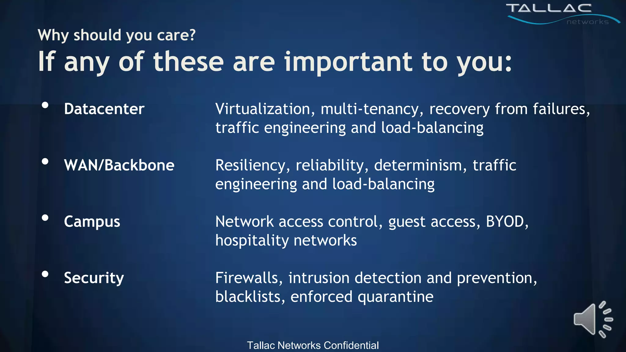 Why should you care?
If any of these are important to you:
•   Datacenter         Virtualization, multi-tenancy, recovery from failures,
                       traffic engineering and load-balancing

•   WAN/Backbone       Resiliency, reliability, determinism, traffic
                       engineering and load-balancing

•   Campus             Network access control, guest access, BYOD,
                       hospitality networks

•   Security           Firewalls, intrusion detection and prevention,
                       blacklists, enforced quarantine


                           Tallac Networks Confidential
 