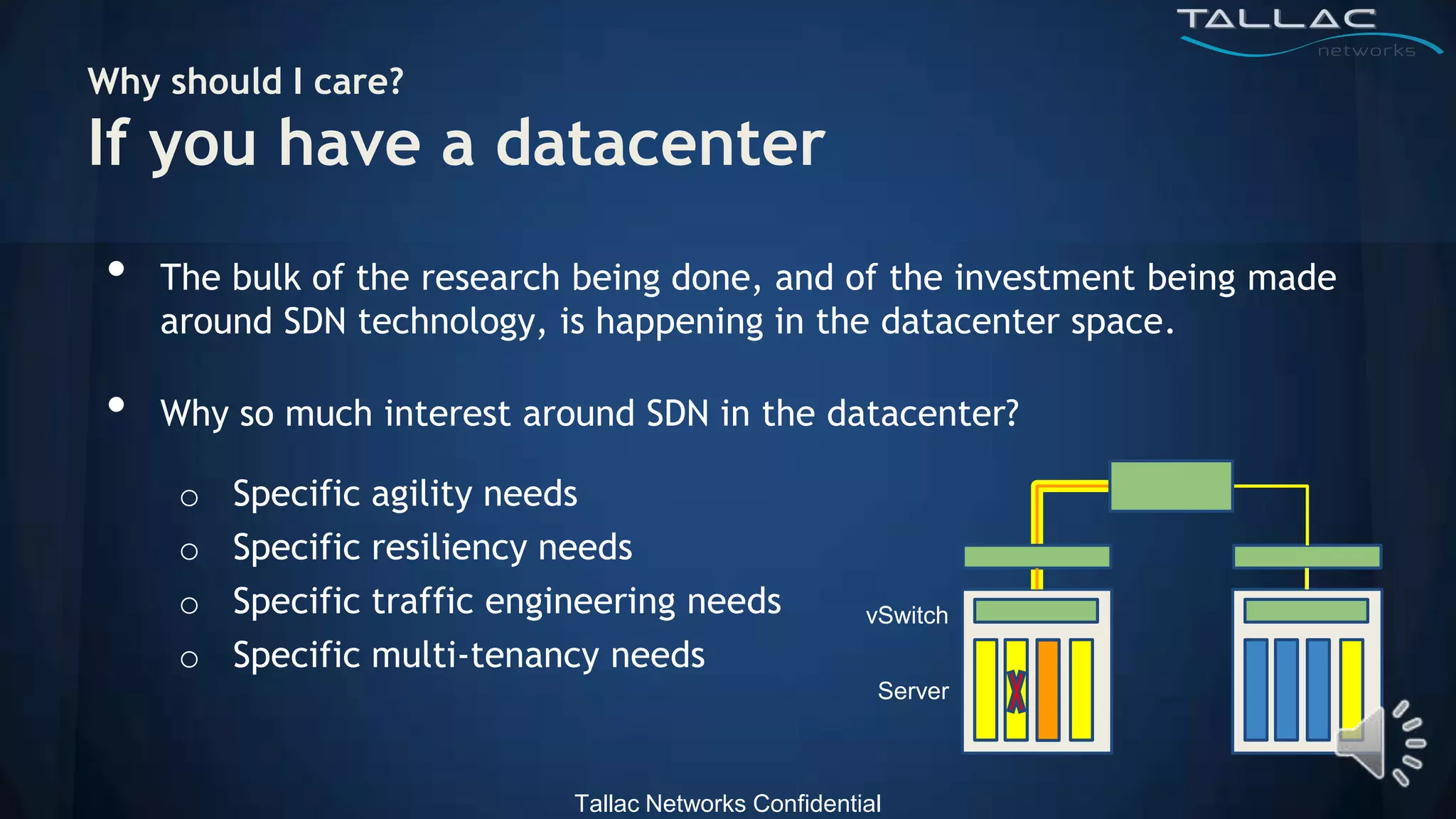 Why should I care?
If you have a datacenter
 •   The bulk of the research being done, and of the investment being made
     around SDN technology, is happening in the datacenter space.

 •   Why so much interest around SDN in the datacenter?

      o   Specific agility needs
      o   Specific resiliency needs
      o   Specific traffic engineering needs             vSwitch
      o   Specific multi-tenancy needs
                                                          Server



                               Tallac Networks Confidential
 
