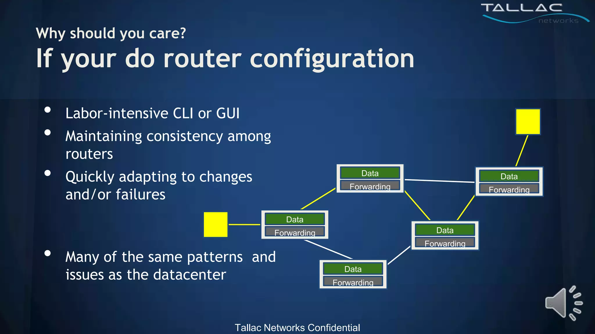 Why should you care?
If your do router configuration
•   Labor-intensive CLI or GUI
•   Maintaining consistency among
    routers
•   Quickly adapting to changes                             Data
                                                      Forwarding
                                                                                  Data

    and/or failures                                                             Forwarding


                                        Data
                                     Forwarding                      Data


•
                                                                   Forwarding
    Many of the same patterns and
    issues as the datacenter
                                                     Data
                                                  Forwarding




                             Tallac Networks Confidential
 