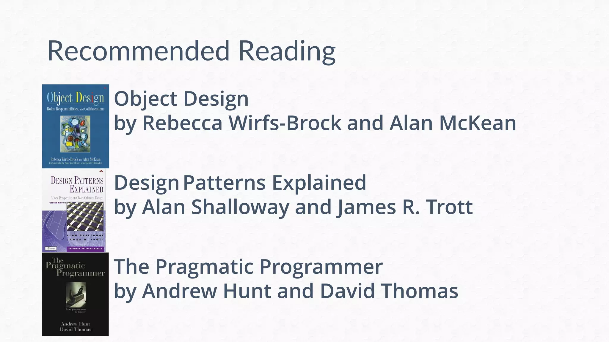 Recommended Reading
Object Design
by Rebecca Wirfs-Brock and Alan McKean
DesignPatterns Explained
by Alan Shalloway and James R. Trott
The Pragmatic Programmer
by Andrew Hunt and David Thomas
 