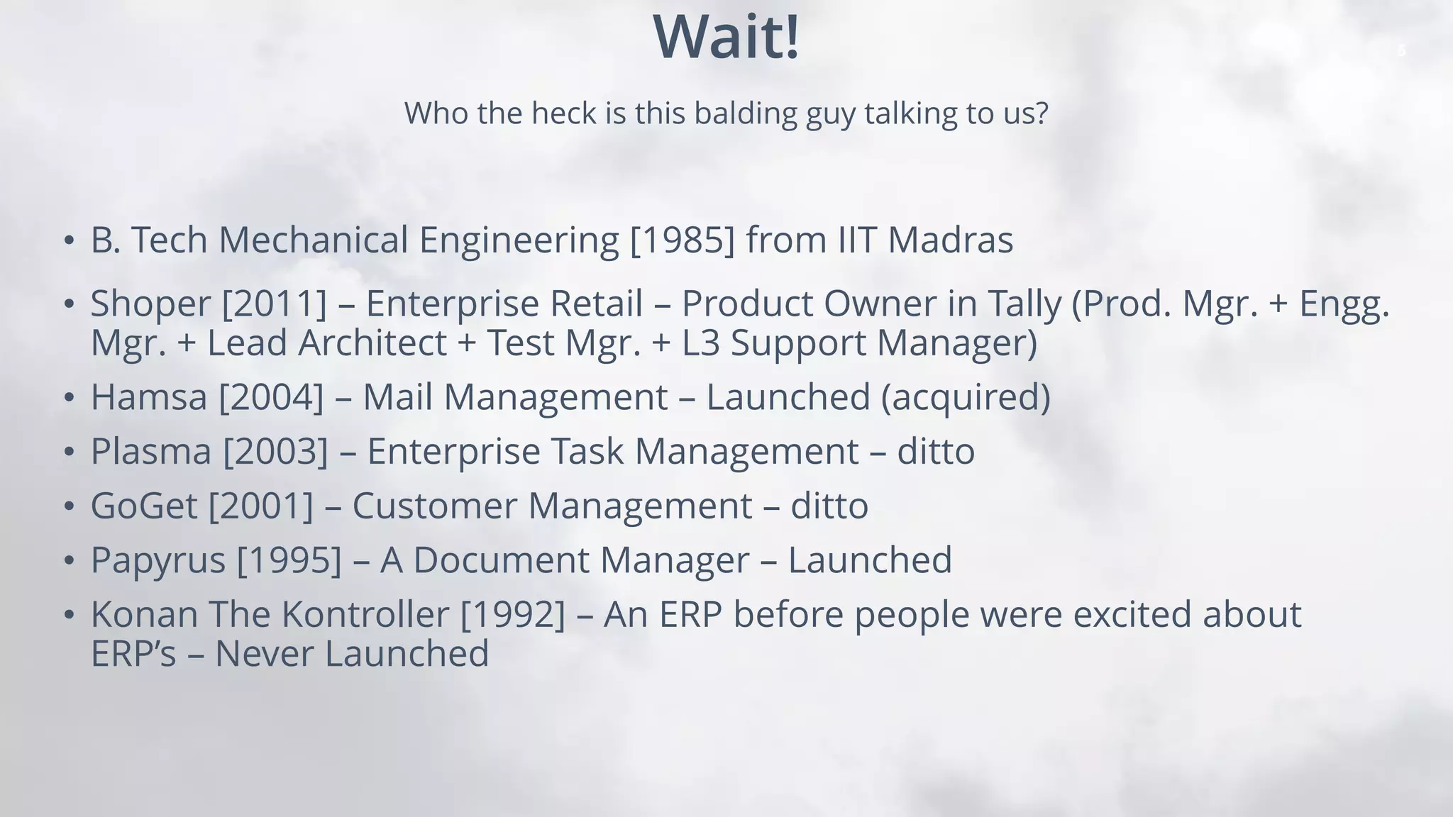 5
• B. Tech Mechanical Engineering [1985] from IIT Madras
• Shoper [2011] – Enterprise Retail – Product Owner in Tally (Prod. Mgr. + Engg.
Mgr. + Lead Architect + Test Mgr. + L3 Support Manager)
• Hamsa [2004] – Mail Management – Launched (acquired)
• Plasma [2003] – Enterprise Task Management – ditto
• GoGet [2001] – Customer Management – ditto
• Papyrus [1995] – A Document Manager – Launched
• Konan The Kontroller [1992] – An ERP before people were excited about
ERP’s – Never Launched
Who the heck is this balding guy talking to us?
Wait!
 