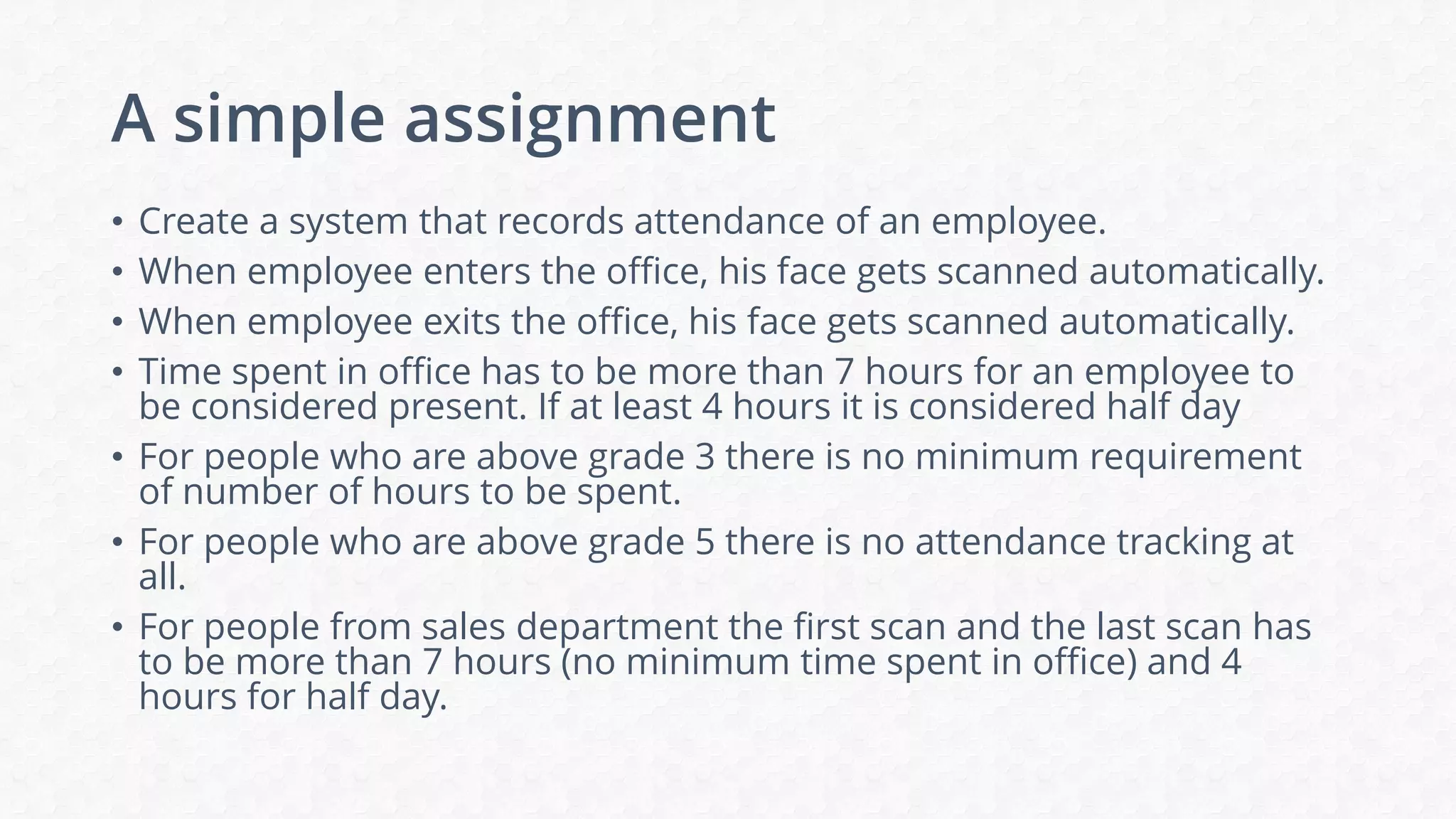 A simple assignment
• Create a system that records attendance of an employee.
• When employee enters the office, his face gets scanned automatically.
• When employee exits the office, his face gets scanned automatically.
• Time spent in office has to be more than 7 hours for an employee to
be considered present. If at least 4 hours it is considered half day
• For people who are above grade 3 there is no minimum requirement
of number of hours to be spent.
• For people who are above grade 5 there is no attendance tracking at
all.
• For people from sales department the first scan and the last scan has
to be more than 7 hours (no minimum time spent in office) and 4
hours for half day.
 