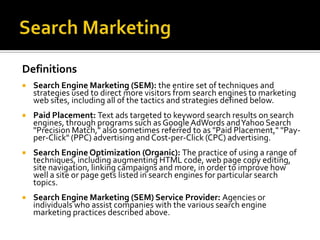 Search MarketingDefinitionsSearch Engine Marketing (SEM): the entire set of techniques and strategies used to direct more visitors from search engines to marketing web sites, including all of the tactics and strategies defined below.