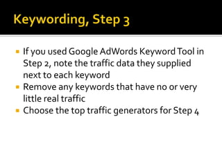 Keywording, Step 1Try to step outside yourself and think like a customer. Research your traffic logs to see what real people are using to find your siteResearch competitors to see what their customers are usingPick the one you think is best and write it down