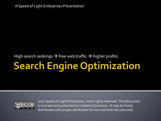 Search Engine Optimization A Speed of Light Enterprises Presentation High search rankings  free web traffic  higher profits 2011 Speed of Light Enterprises, some rights reserved. This document is licensed and protected by Creative Commons . It may be freely distributed with proper attribution for non-commercial uses only. 