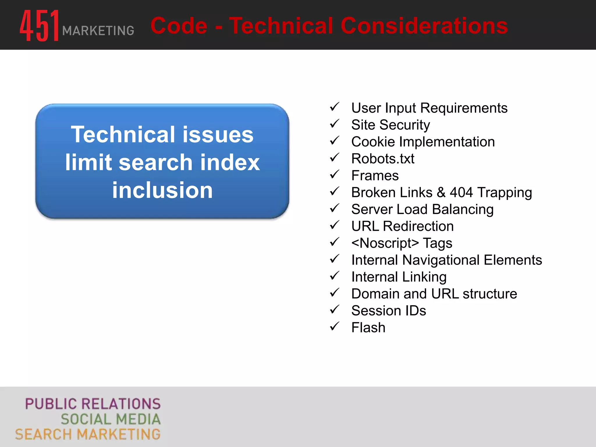 Code - Technical Considerations


                         User Input Requirements
                         Site Security
 Technical issues        Cookie Implementation
limit search index       Robots.txt
                         Frames
     inclusion           Broken Links & 404 Trapping
                         Server Load Balancing
                         URL Redirection
                         <Noscript> Tags
                         Internal Navigational Elements
                         Internal Linking
                         Domain and URL structure
                         Session IDs
                         Flash
 