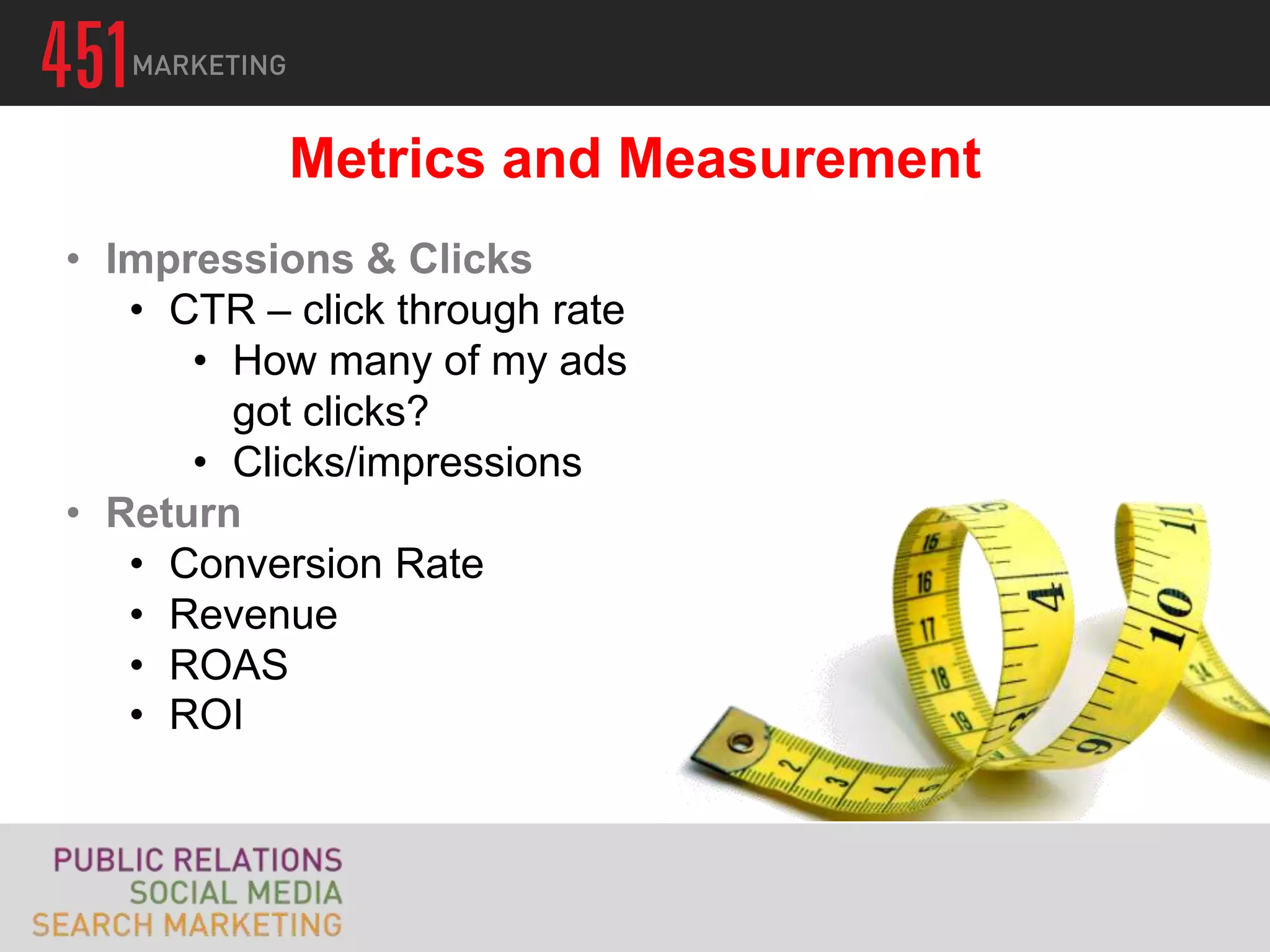 Metrics and Measurement
• Impressions & Clicks
   • CTR – click through rate
      • How many of my ads
        got clicks?
      • Clicks/impressions
• Return
   • Conversion Rate
   • Revenue
   • ROAS
   • ROI
 