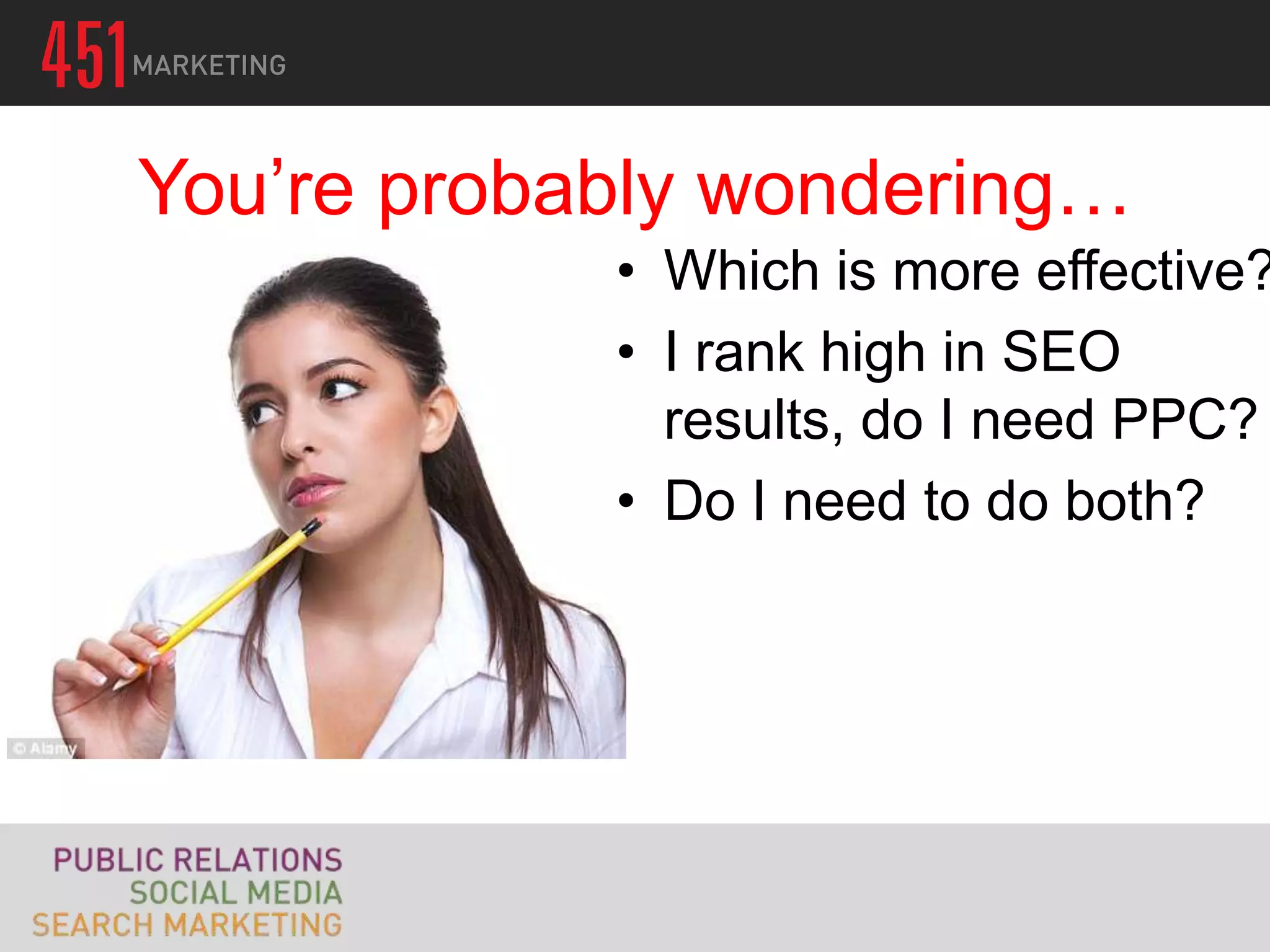 You’re probably wondering…
            • Which is more effective?
            • I rank high in SEO
              results, do I need PPC?
            • Do I need to do both?
 