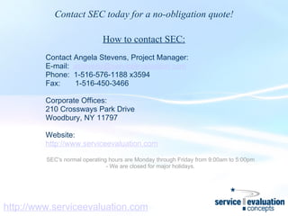 http://www.serviceevaluation.com Contact SEC today for a no-obligation quote! How to contact SEC:   Contact Angela Stevens, Project Manager: E-mail:   [email_address] Phone:  1-516-576-1188 x3594 Fax:       1-516-450-3466   Corporate Offices: 210 Crossways Park Drive Woodbury, NY 11797   Website: http://www.serviceevaluation.com   SEC's normal operating hours are Monday through Friday from 9:00am to 5:00pm - We are closed for major holidays.     