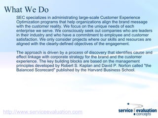 What We Do SEC specializes in administrating large-scale Customer Experience Optimization programs that help organizations align the brand message with the customer reality. We focus on the unique needs of each enterprise we serve. We consciously seek out companies who are leaders in their industry and who have a commitment to employee and customer satisfaction. We only consider projects where our skills and resources are aligned with the clearly-defined objectives of the engagement.    The approach is driven by a process of discovery that identifies cause and effect linkage with corporate strategy for the brand and the customer experience. The key building blocks are based on the management principles developed by Robert S. Kaplan and David P. Norton called "the Balanced Scorecard" published by the Harvard Business School. http://www.serviceevaluation.com 
