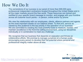 How We Do It The cornerstone of our success is our panel of more than 600,000 para-professional independent contractors located throughout the United States and in all the major markets around the free world. These resources are trained and certified to your specific brand message to monitor, and engage with your frontline across all customer touch points – in person, online and/or by phone.   We view the relationship with our employees, clients, alliance partners and agents as the most important assets on our balance sheet. To that end, service as viewed by this audience is the top priority in the operation of our business.  We are committed to creating the most powerful tools to measure, monitor, and maintain excellence in the front-line selling environment, using our disciplines individually or in combination to meet any challenge.    We recognize that our business that depends on execution and thrives on collaborative efforts. We promise to manage ourselves on a human scale, encouraging every person to develop their full potential where personal and professional integrity matter above all else.   http://www.serviceevaluation.com 
