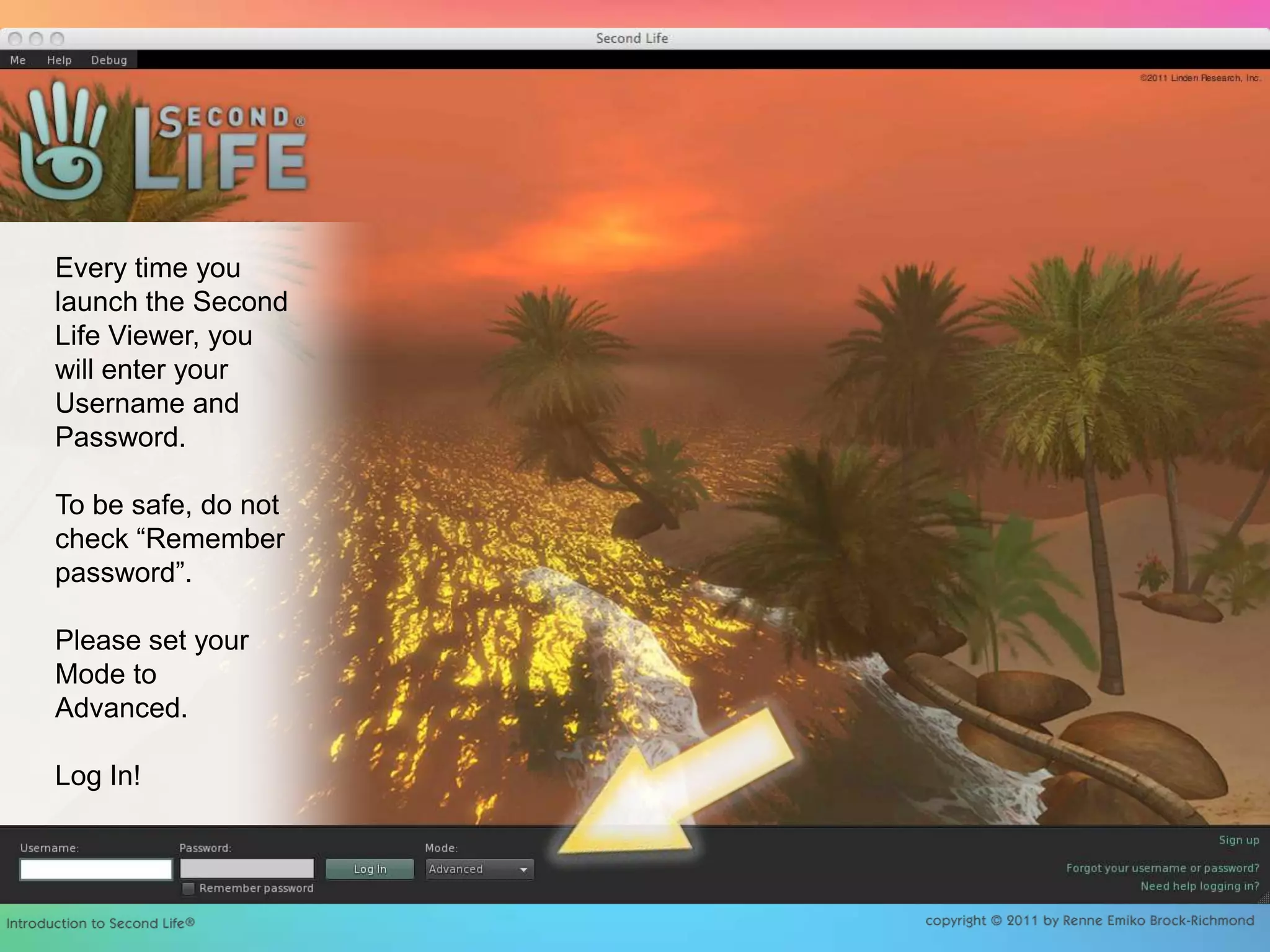 Every time you launch the Second Life Viewer, you will enter your Username and Password.To be safe, do not check “Remember password”. Please set your Mode to Advanced.Log In!
