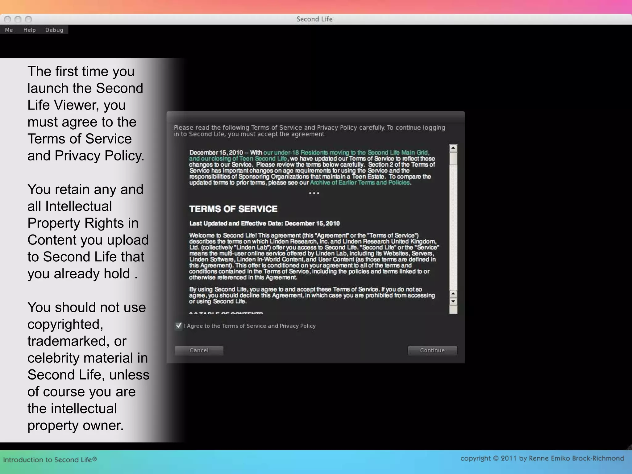 The first time you launch the Second Life Viewer, you must agree to the Terms of Service and Privacy Policy.You retain any and all Intellectual Property Rights in Content you upload to Second Life that you already hold .You should not use copyrighted, trademarked, or celebrity material in Second Life, unless of course you are the intellectual property owner. 