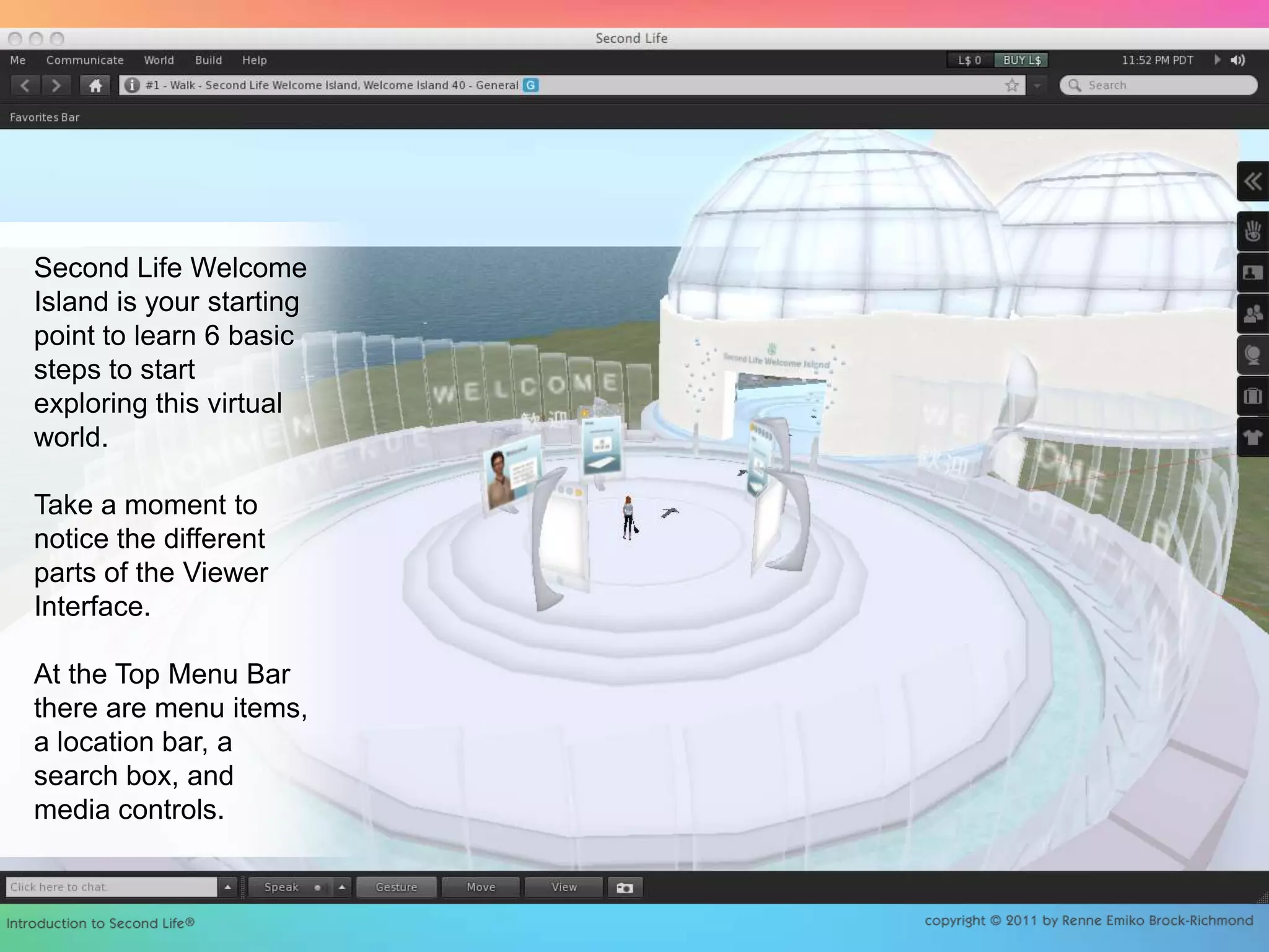 Second Life Welcome Island is your starting point to learn 6 basic steps to start exploring this virtual world.Take a moment to notice the different parts of the Viewer Interface.At the Top Menu Bar there are menu items, a location bar, a search box, and media controls.