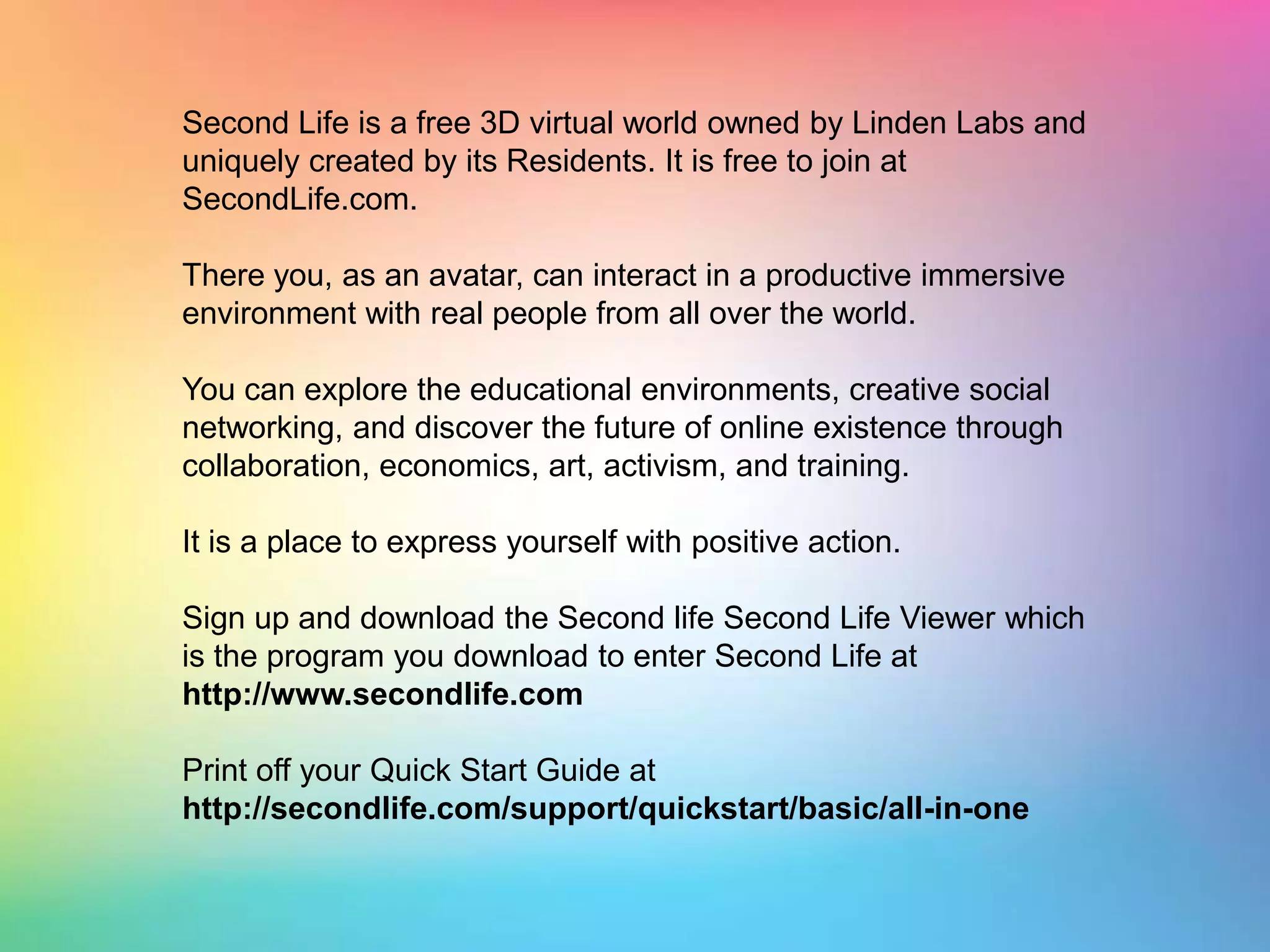 Second Life is a free 3D virtual world owned by Linden Labs and uniquely created by its Residents. It is free to join at SecondLife.com. There you, as an avatar, can interact in a productive immersive environment with real people from all over the world. You can explore the educational environments, creative social networking, and discover the future of online existence through collaboration, economics, art, activism, and training. It is a place to express yourself with positive action. Sign up and download the Second life Second Life Viewer which isthe program you download to enter Second Life at http://www.secondlife.comPrint off your Quick Start Guide at http://secondlife.com/support/quickstart/basic/all-in-one