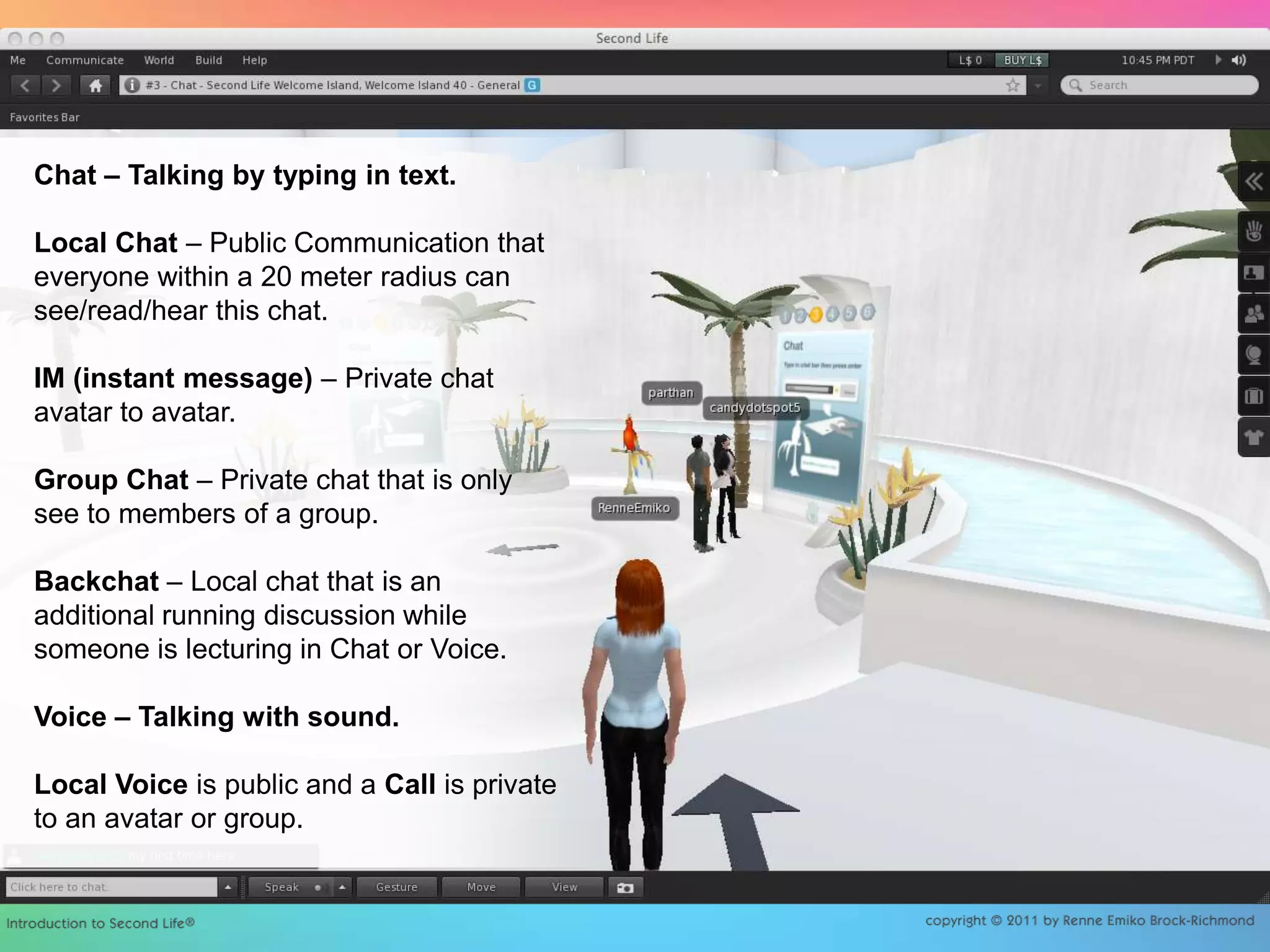 Chat – Talking by typing in text. Local Chat – Public Communication that everyone within a 20 meter radius can see/read/hear this chat. IM (instant message) – Private chat avatar to avatar. Group Chat – Private chat that is only see to members of a group.Backchat – Local chat that is an additional running discussion while someone is lecturing in Chat or Voice. Voice – Talking with sound.Local Voice is public and a Call is private to an avatar or group.