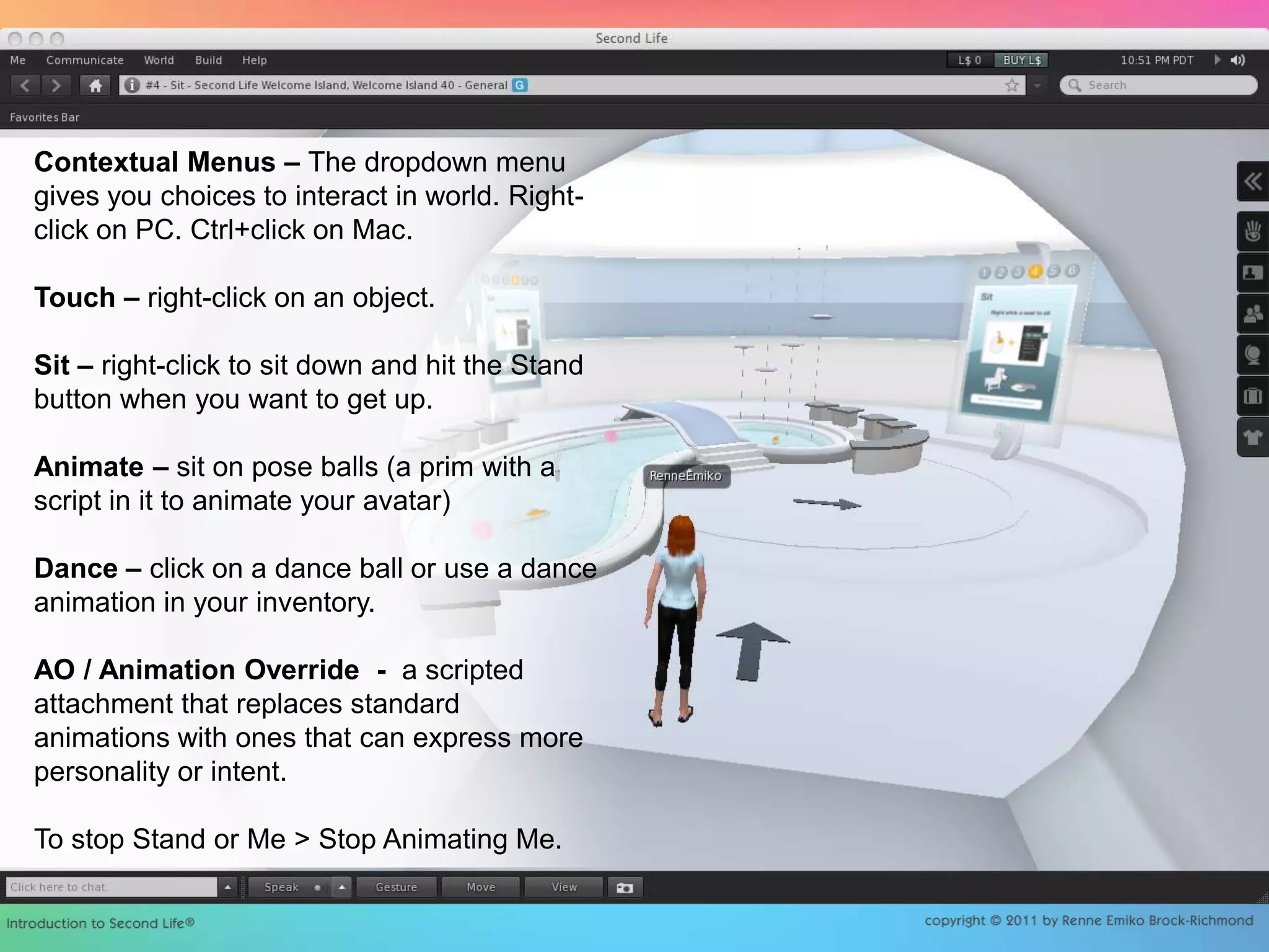 Contextual Menus – The dropdown menu gives you choices to interact in world. Right-click on PC. Ctrl+click on Mac.Touch – right-click on an object.Sit – right-click to sit down and hit the Stand button when you want to get up.Animate – sit on pose balls (a prim with a script in it to animate your avatar) Dance – click on a dance ball or use a dance animation in your inventory.AO / Animation Override  -  a scripted attachment that replaces standard animations with ones that can express more personality or intent.To stop Stand or Me > Stop Animating Me.