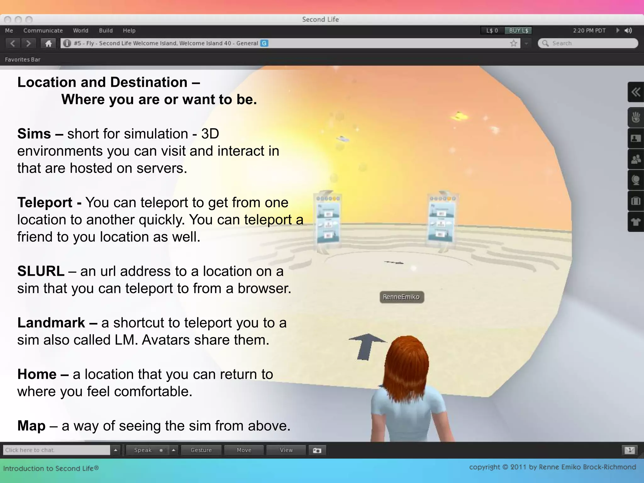 Location and Destination –            Where you are or want to be. Sims – short for simulation - 3D environments you can visit and interact in that are hosted on servers. Teleport - You can teleport to get from one location to another quickly. You can teleport a friend to you location as well. SLURL – an url address to a location on a sim that you can teleport to from a browser.Landmark – a shortcut to teleport you to a sim also called LM. Avatars share them.Home – a location that you can return to where you feel comfortable.Map – a way of seeing the sim from above.