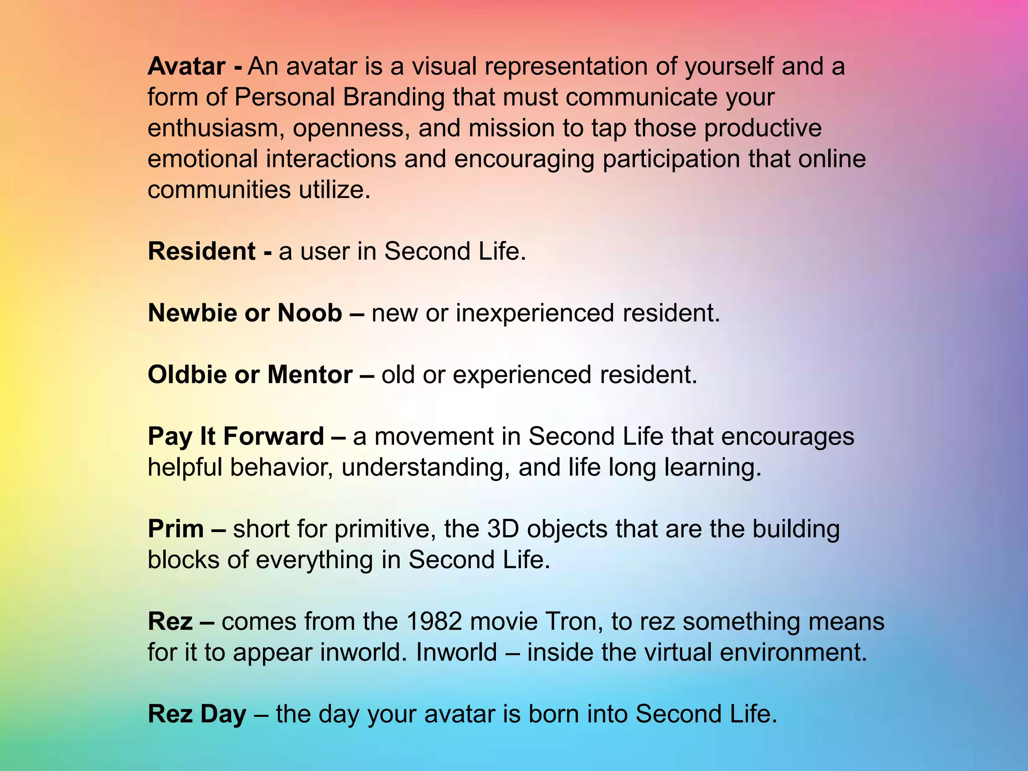 Avatar - An avatar is a visual representation of yourself and a form of Personal Branding that must communicate your enthusiasm, openness, and mission to tap those productive emotional interactions and encouraging participation that online communities utilize.Resident - a user in Second Life.Newbie or Noob – new or inexperienced resident.Oldbie or Mentor – old or experienced resident.Pay It Forward – a movement in Second Life that encourages helpful behavior, understanding, and life long learning.Prim – short for primitive, the 3D objects that are the building blocks of everything in Second Life.Rez – comes from the 1982 movie Tron, to rez something means for it to appear inworld. Inworld – inside the virtual environment. Rez Day – the day your avatar is born into Second Life.