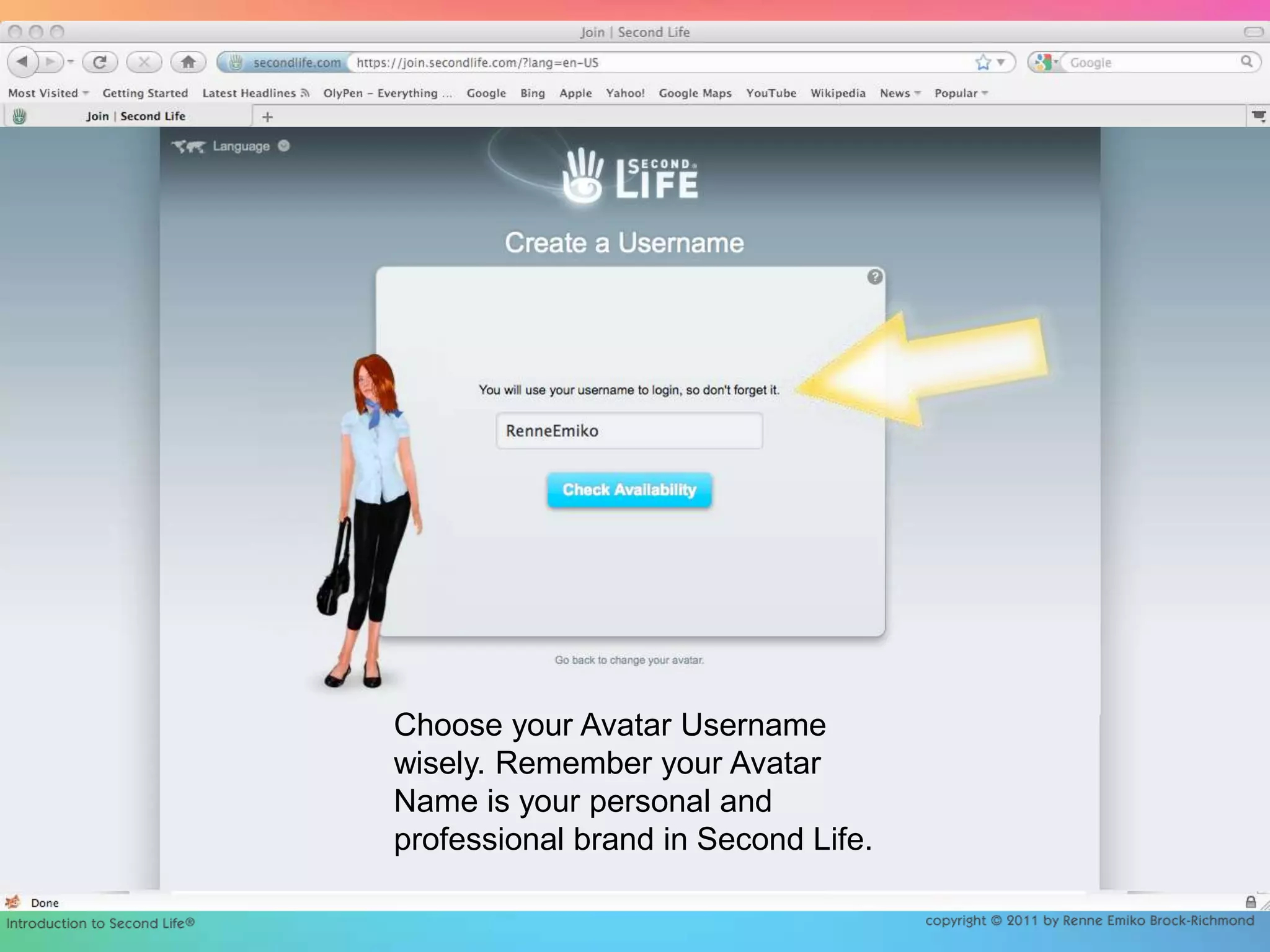 Choose your Avatar Username wisely. Remember your Avatar Name is your personal and professional brand in Second Life. 