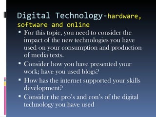 Digital Technology-hardware,
software and online
 For this topic, you need to consider the
impact of the new technologies you have
used on your consumption and production
of media texts.
 Consider how you have presented your
work; have you used blogs?
 How has the internet supported your skills
development?
 Consider the pro’s and con’s of the digital
technology you have used
 
