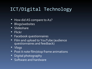ICT/Digital Technology
 How did AS compare to A2?
 Blogs/websites
 Slideshare
 Flickr
 Facebook questionnaires
 Film and upload to YouTube (audience
questionnaires and feedback)
 Vlogs
 Post it note film/stop frame animations
 Digital photography
 Software and hardware
 