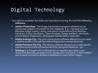 Digital Technology
You need to consider the skills you have learnt during AS with the following
software:
 Adobe Photoshop. The image manipulation program allowed you to
manipulate graphics necessary for the magazine. E.g. crop tools such as
Marquee (magic wand), Lassos, and colour converters such as Red Eye
Corrector, Colour Variations, Colour Dropper, Dodge and Burn, text tools,
picture boxes, shape tools, photograph manipulation, layers etc.
 Adobe Indesign CS5. The print construction software allowed you to create
a realistic product through layout/font/logo/colour manipulation etc.
 Adobe Premiere Pro CS5. The editing software allowed you to add specific
transitions/sound effects/manipulate time (temporal relations)…etc.
 Weblogs e.g. blogger which allowed you to regularly post about your
research & planning, progress and to display your final piece. It also enabled
you to leave comments (audience feedback) on each other’s blogs….
 