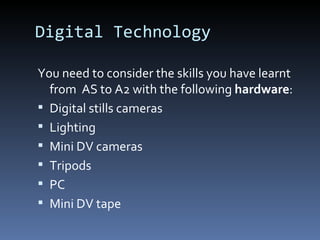 Digital Technology
You need to consider the skills you have learnt
from AS to A2 with the following hardware:
 Digital stills cameras
 Lighting
 Mini DV cameras
 Tripods
 PC
 Mini DV tape
 