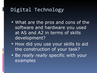 Digital Technology
 What are the pros and cons of the
software and hardware you used
at AS and A2 in terms of skills
development?
 How did you use your skills to aid
the construction of your task?
 Be really really specific with your
examples
 