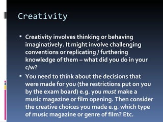 Creativity
 Creativity involves thinking or behaving
imaginatively. It might involve challenging
conventions or replicating / furthering
knowledge of them – what did you do in your
c/w?
 You need to think about the decisions that
were made for you (the restrictions put on you
by the exam board) e.g. you must make a
music magazine or film opening. Then consider
the creative choices you made e.g. which type
of music magazine or genre of film? Etc.
 
